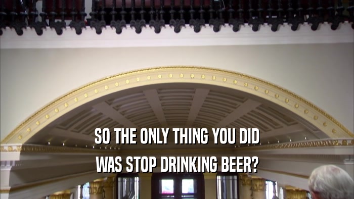 SO THE ONLY THING YOU DID WAS STOP DRINKING BEER? 