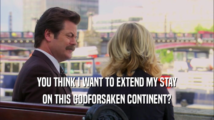 YOU THINK I WANT TO EXTEND MY STAY ON THIS GODFORSAKEN CONTINENT? 