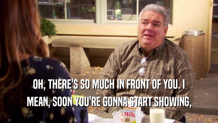 OH, THERE'S SO MUCH IN FRONT OF YOU. I MEAN, SOON YOU'RE GONNA START SHOWING, 