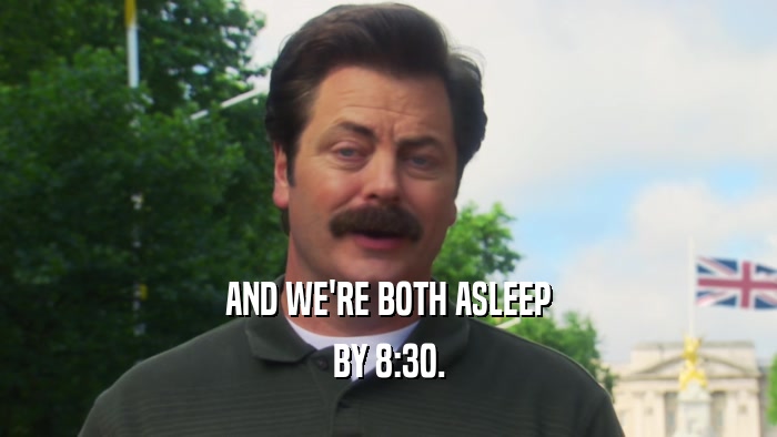 AND WE'RE BOTH ASLEEP BY 8:30. 