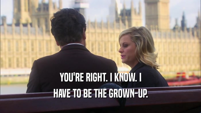 YOU'RE RIGHT. I KNOW. I HAVE TO BE THE GROWN-UP. 