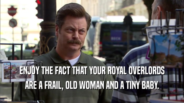 ENJOY THE FACT THAT YOUR ROYAL OVERLORDS ARE A FRAIL, OLD WOMAN AND A TINY BABY. 