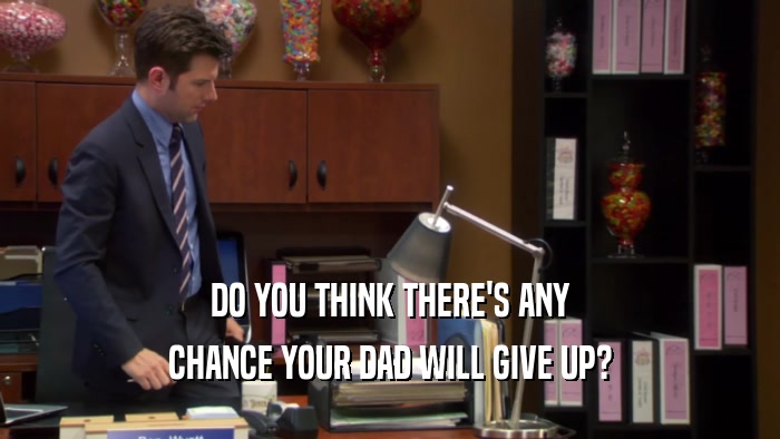 DO YOU THINK THERE'S ANY CHANCE YOUR DAD WILL GIVE UP? 