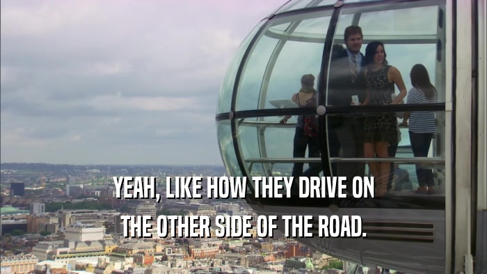 YEAH, LIKE HOW THEY DRIVE ON THE OTHER SIDE OF THE ROAD. 