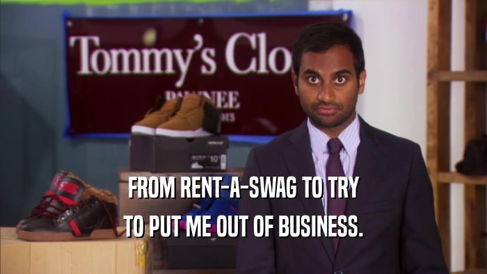 FROM RENT-A-SWAG TO TRY TO PUT ME OUT OF BUSINESS. 