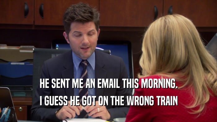 HE SENT ME AN EMAIL THIS MORNING. I GUESS HE GOT ON THE WRONG TRAIN 