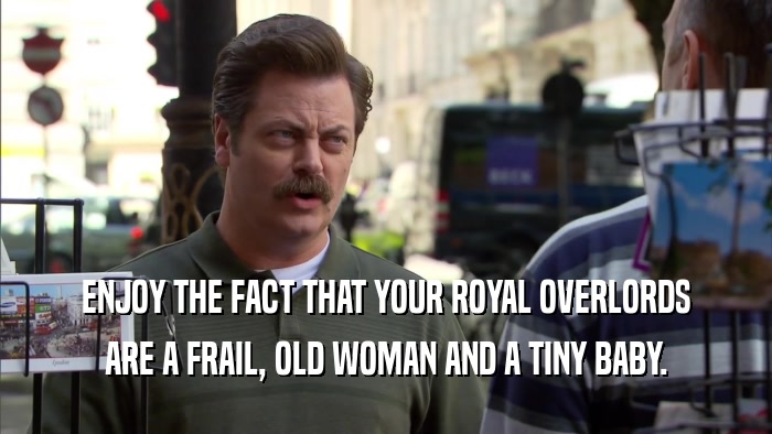 ENJOY THE FACT THAT YOUR ROYAL OVERLORDS ARE A FRAIL, OLD WOMAN AND A TINY BABY. 