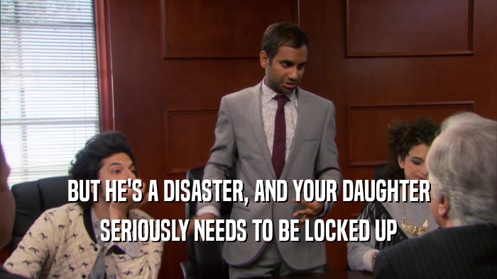 BUT HE'S A DISASTER, AND YOUR DAUGHTER SERIOUSLY NEEDS TO BE LOCKED UP 