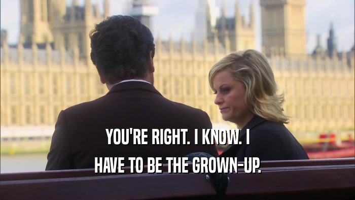 YOU'RE RIGHT. I KNOW. I HAVE TO BE THE GROWN-UP. 