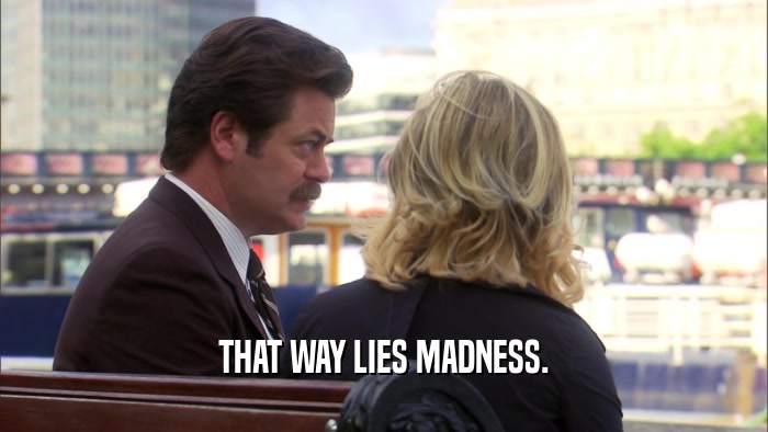 THAT WAY LIES MADNESS.  
