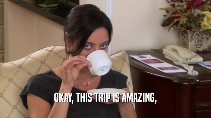 OKAY, THIS TRIP IS AMAZING,  