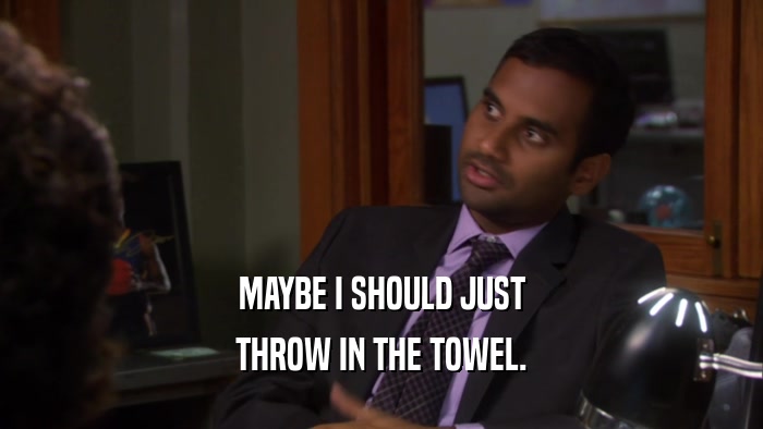 MAYBE I SHOULD JUST THROW IN THE TOWEL. 