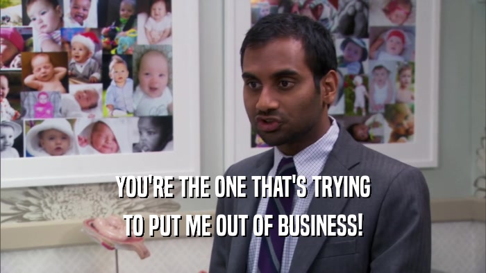 YOU'RE THE ONE THAT'S TRYING TO PUT ME OUT OF BUSINESS! 