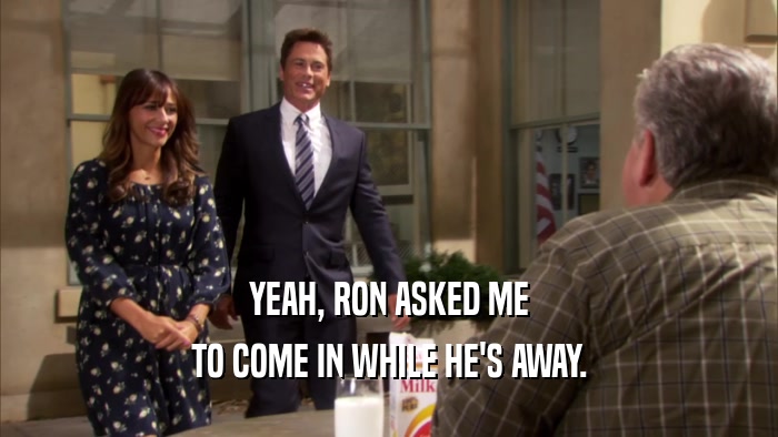 YEAH, RON ASKED ME TO COME IN WHILE HE'S AWAY. 