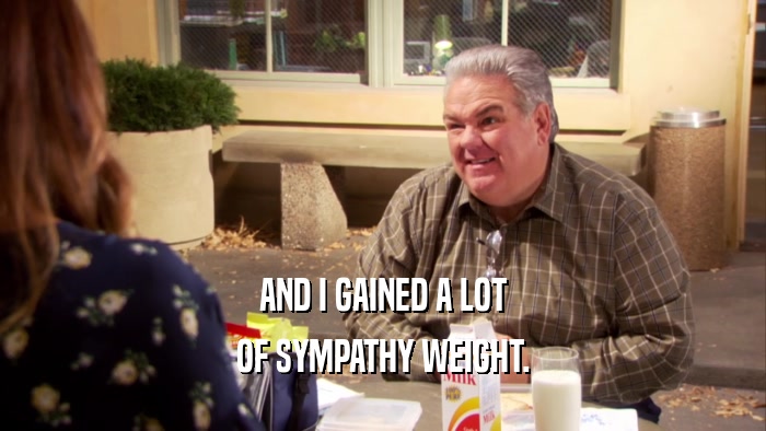AND I GAINED A LOT OF SYMPATHY WEIGHT. 
