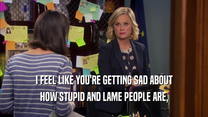 I FEEL LIKE YOU'RE GETTING SAD ABOUT HOW STUPID AND LAME PEOPLE ARE, 