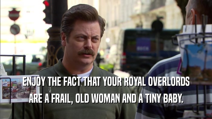 ENJOY THE FACT THAT YOUR ROYAL OVERLORDS ARE A FRAIL, OLD WOMAN AND A TINY BABY. 