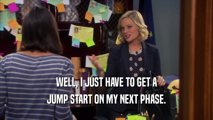 WELL, I JUST HAVE TO GET A JUMP START ON MY NEXT PHASE. 