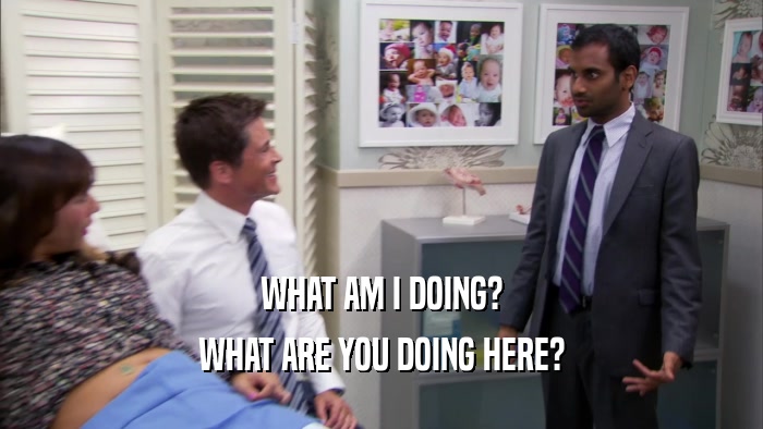 WHAT AM I DOING? WHAT ARE YOU DOING HERE? 