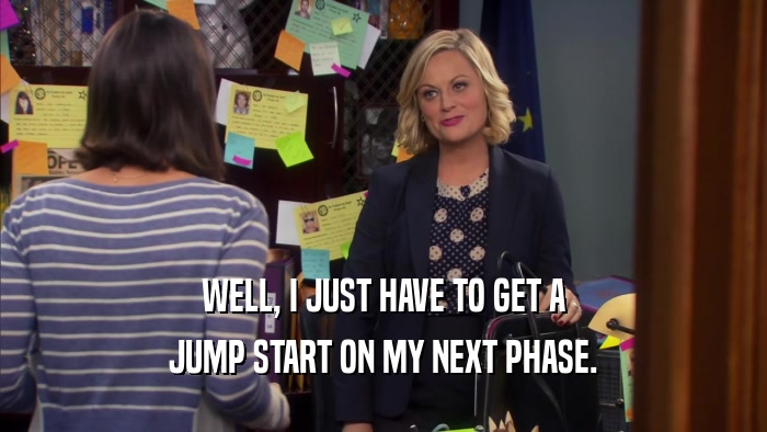 WELL, I JUST HAVE TO GET A JUMP START ON MY NEXT PHASE. 