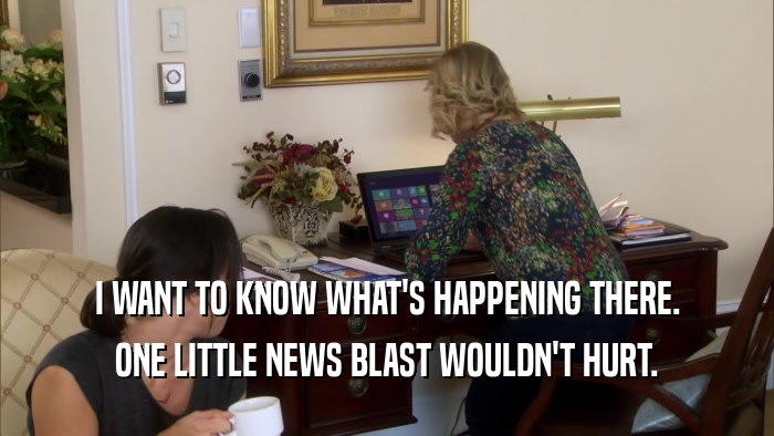 I WANT TO KNOW WHAT'S HAPPENING THERE. ONE LITTLE NEWS BLAST WOULDN'T HURT. 