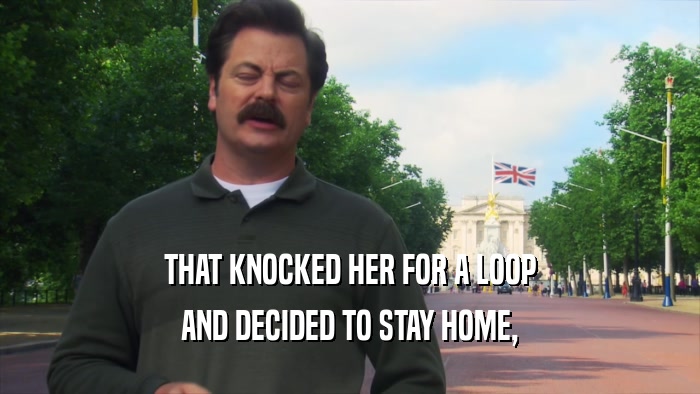 THAT KNOCKED HER FOR A LOOP AND DECIDED TO STAY HOME, 