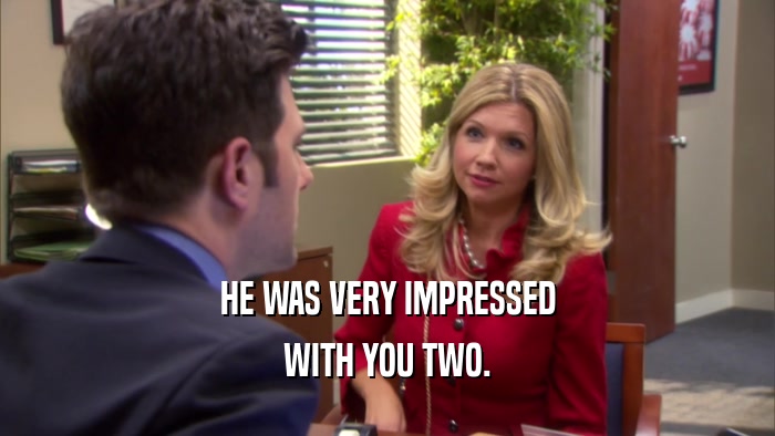 HE WAS VERY IMPRESSED WITH YOU TWO. 
