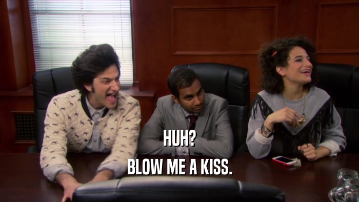 HUH? BLOW ME A KISS. 