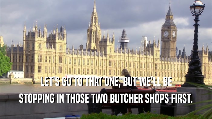 LET'S GO TO THAT ONE, BUT WE'LL BE STOPPING IN THOSE TWO BUTCHER SHOPS FIRST. 