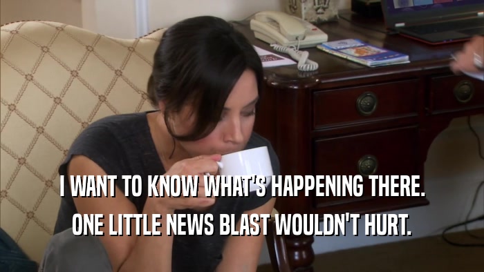 I WANT TO KNOW WHAT'S HAPPENING THERE. ONE LITTLE NEWS BLAST WOULDN'T HURT. 