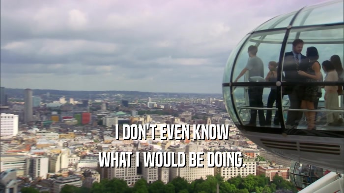 I DON'T EVEN KNOW WHAT I WOULD BE DOING. 