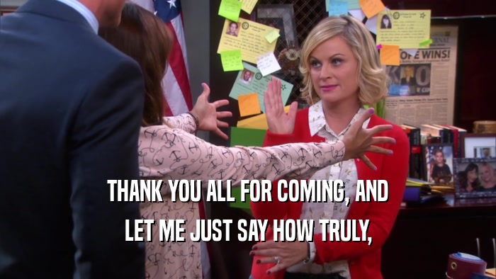 THANK YOU ALL FOR COMING, AND LET ME JUST SAY HOW TRULY, 