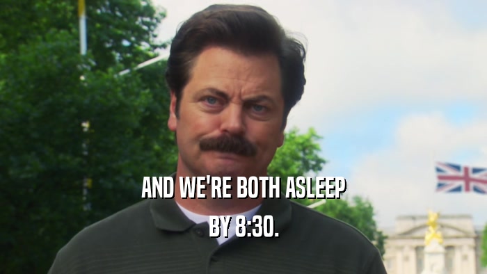 AND WE'RE BOTH ASLEEP BY 8:30. 