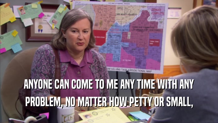 ANYONE CAN COME TO ME ANY TIME WITH ANY PROBLEM, NO MATTER HOW PETTY OR SMALL, 