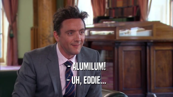 - ALUMILUM!
 - UH, EDDIE...
 