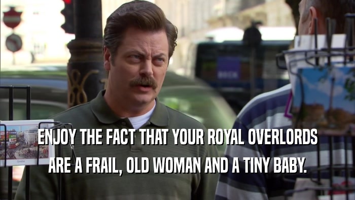 ENJOY THE FACT THAT YOUR ROYAL OVERLORDS ARE A FRAIL, OLD WOMAN AND A TINY BABY. 