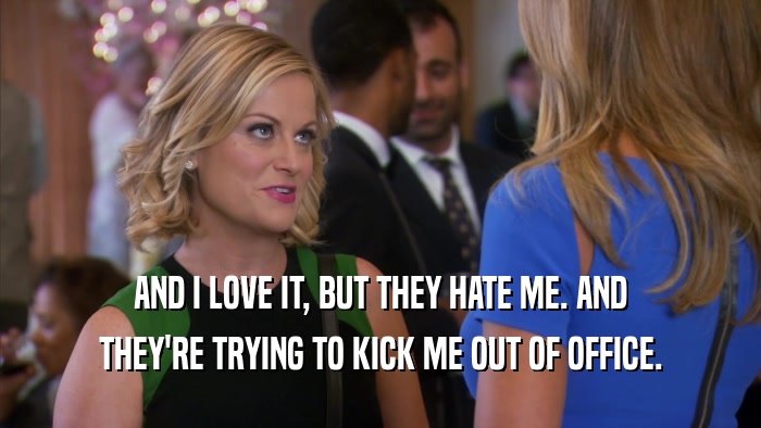 AND I LOVE IT, BUT THEY HATE ME. AND THEY'RE TRYING TO KICK ME OUT OF OFFICE. 
