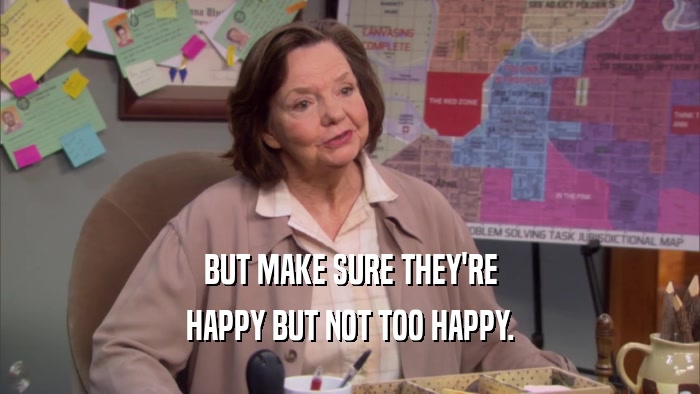 BUT MAKE SURE THEY'RE HAPPY BUT NOT TOO HAPPY. 