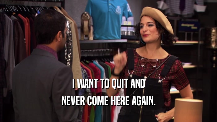 I WANT TO QUIT AND NEVER COME HERE AGAIN. 