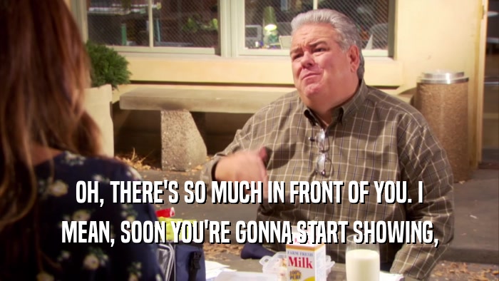 OH, THERE'S SO MUCH IN FRONT OF YOU. I MEAN, SOON YOU'RE GONNA START SHOWING, 