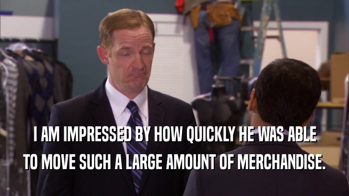I AM IMPRESSED BY HOW QUICKLY HE WAS ABLE TO MOVE SUCH A LARGE AMOUNT OF MERCHANDISE. 