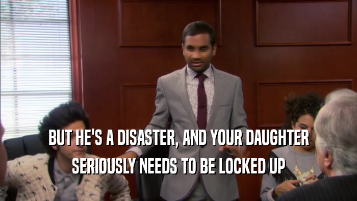 BUT HE'S A DISASTER, AND YOUR DAUGHTER SERIOUSLY NEEDS TO BE LOCKED UP 