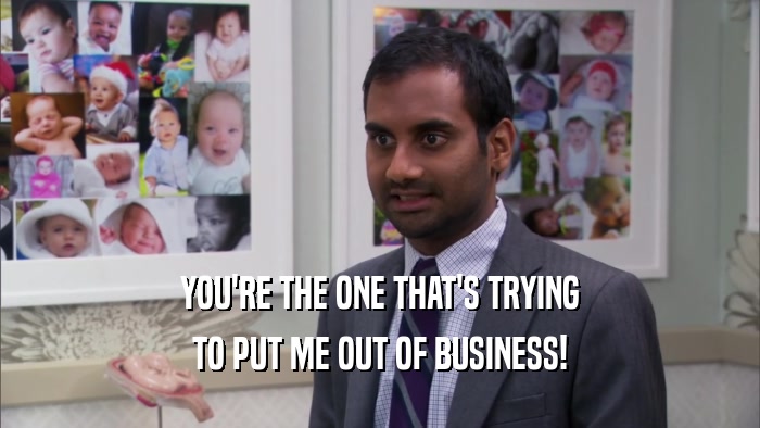 YOU'RE THE ONE THAT'S TRYING TO PUT ME OUT OF BUSINESS! 