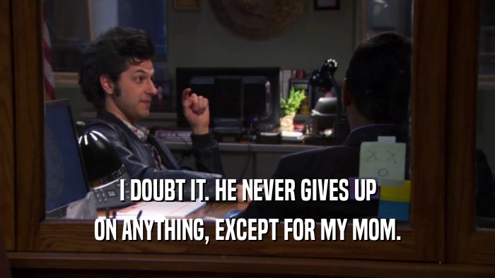 I DOUBT IT. HE NEVER GIVES UP ON ANYTHING, EXCEPT FOR MY MOM. 