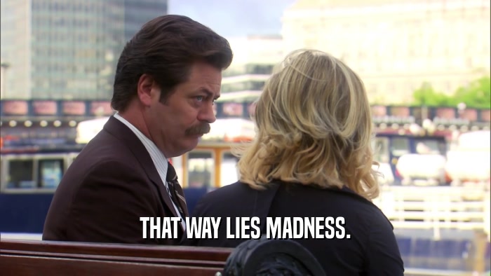 THAT WAY LIES MADNESS.  