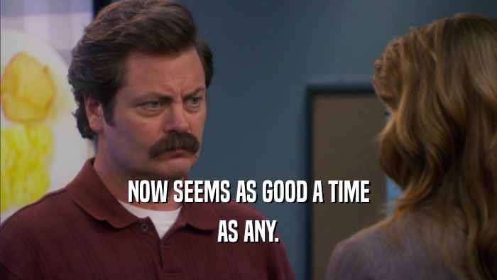 NOW SEEMS AS GOOD A TIME AS ANY. 