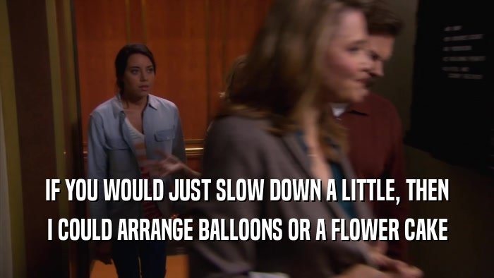 IF YOU WOULD JUST SLOW DOWN A LITTLE, THEN I COULD ARRANGE BALLOONS OR A FLOWER CAKE 
