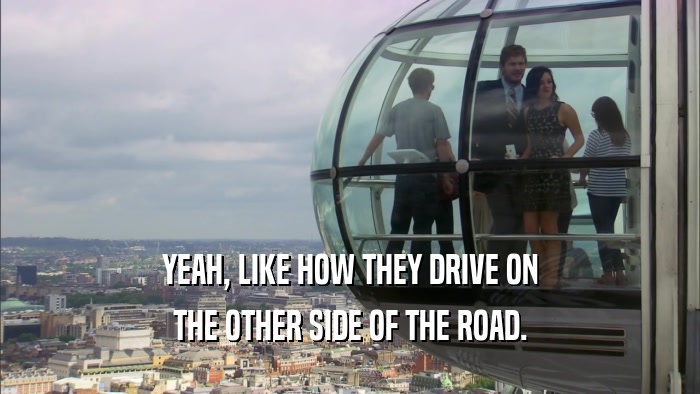 YEAH, LIKE HOW THEY DRIVE ON THE OTHER SIDE OF THE ROAD. 