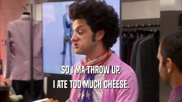 SO I'MA THROW UP. I ATE TOO MUCH CHEESE. 