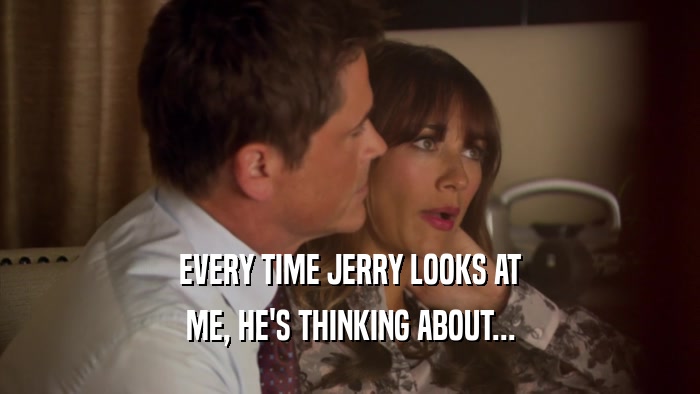 EVERY TIME JERRY LOOKS AT
 ME, HE'S THINKING ABOUT...
 